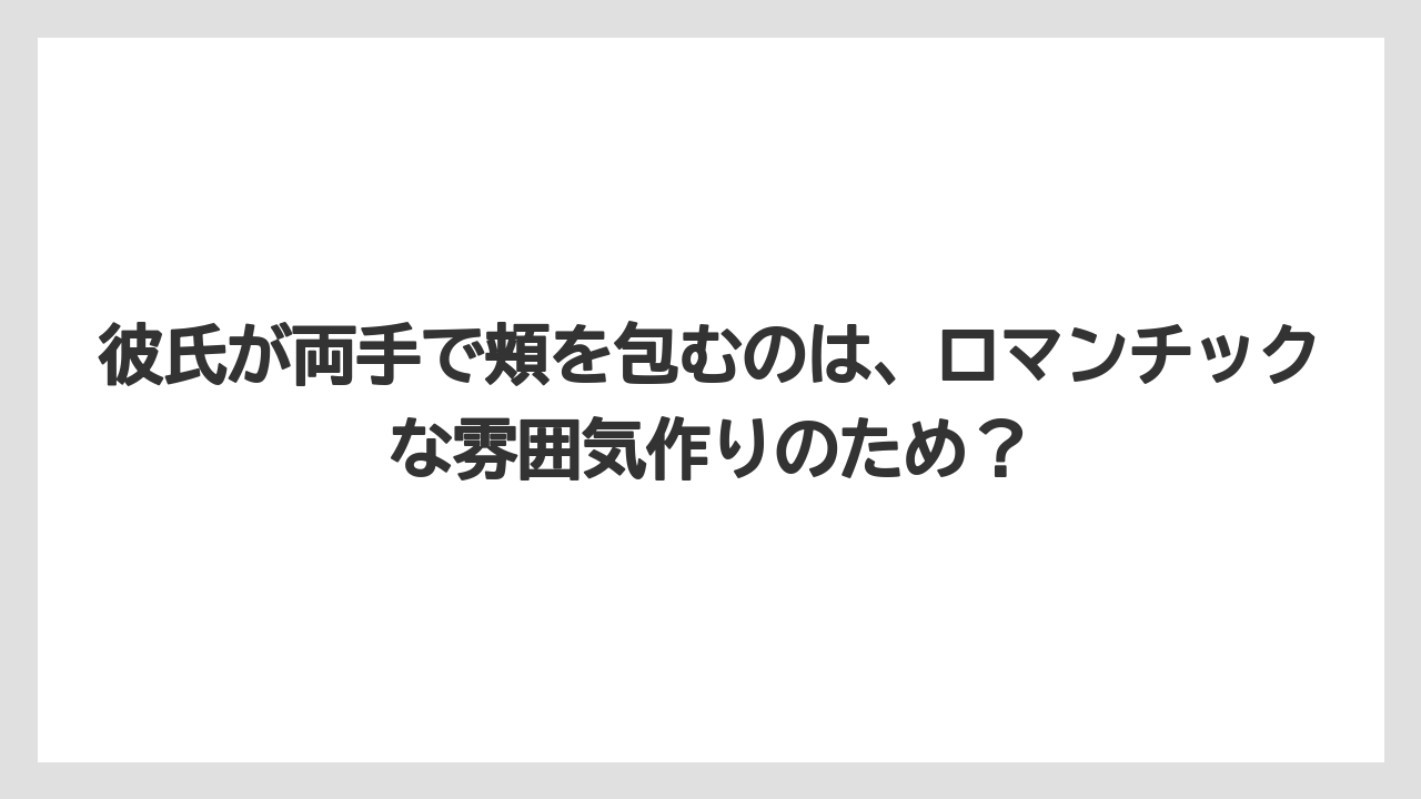 彼氏が両手で頬を包むのは、ロマンチックな雰囲気作りのため？