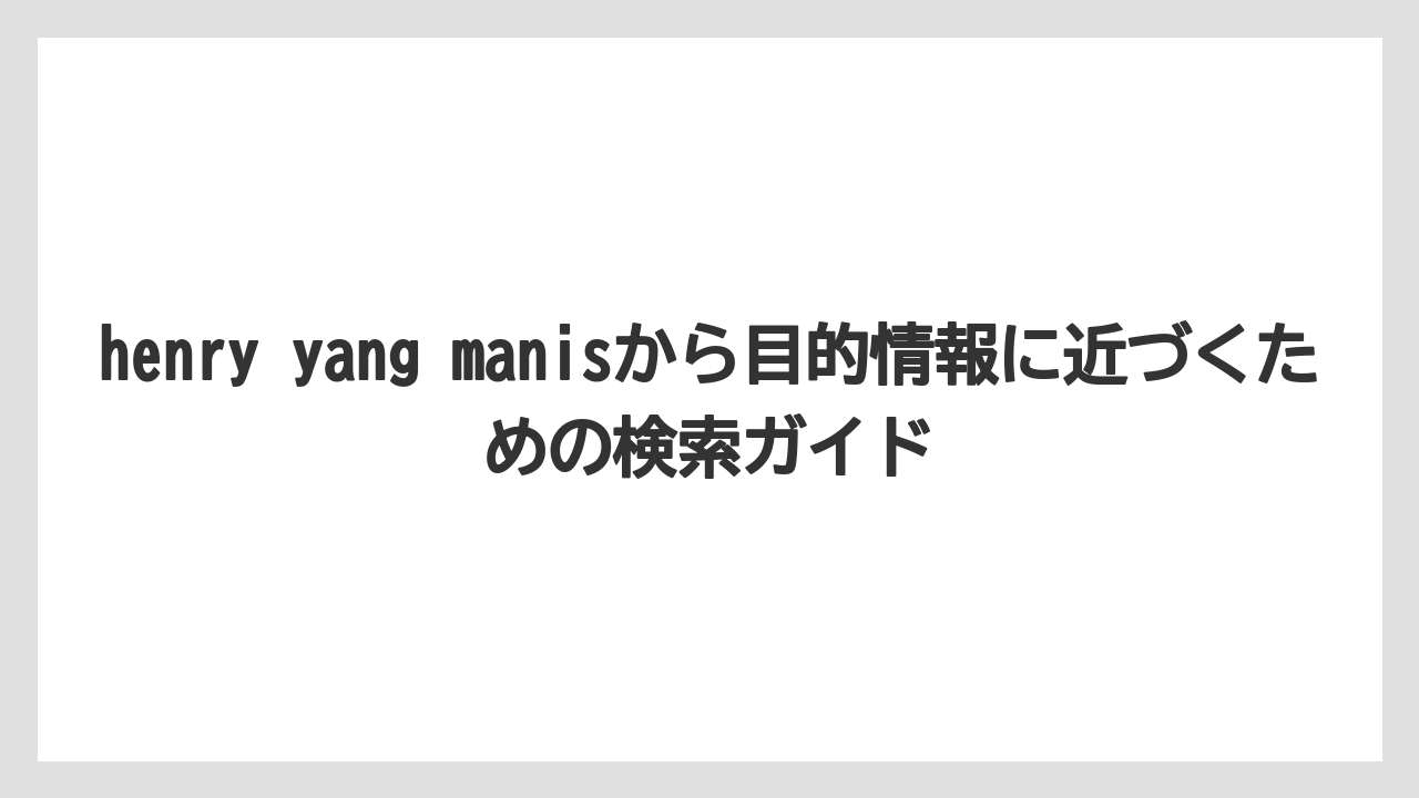 henry yang manisから目的情報に近づくための検索ガイド