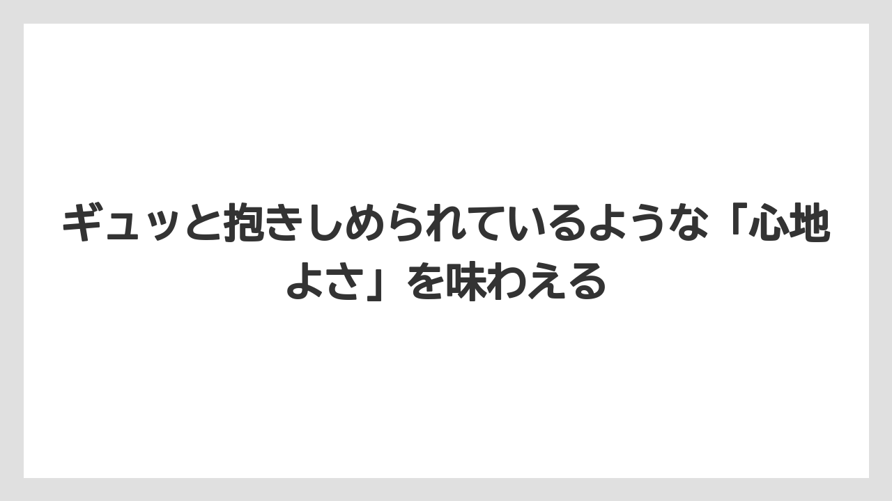 ギュッと抱きしめられているような「心地よさ」を味わえる