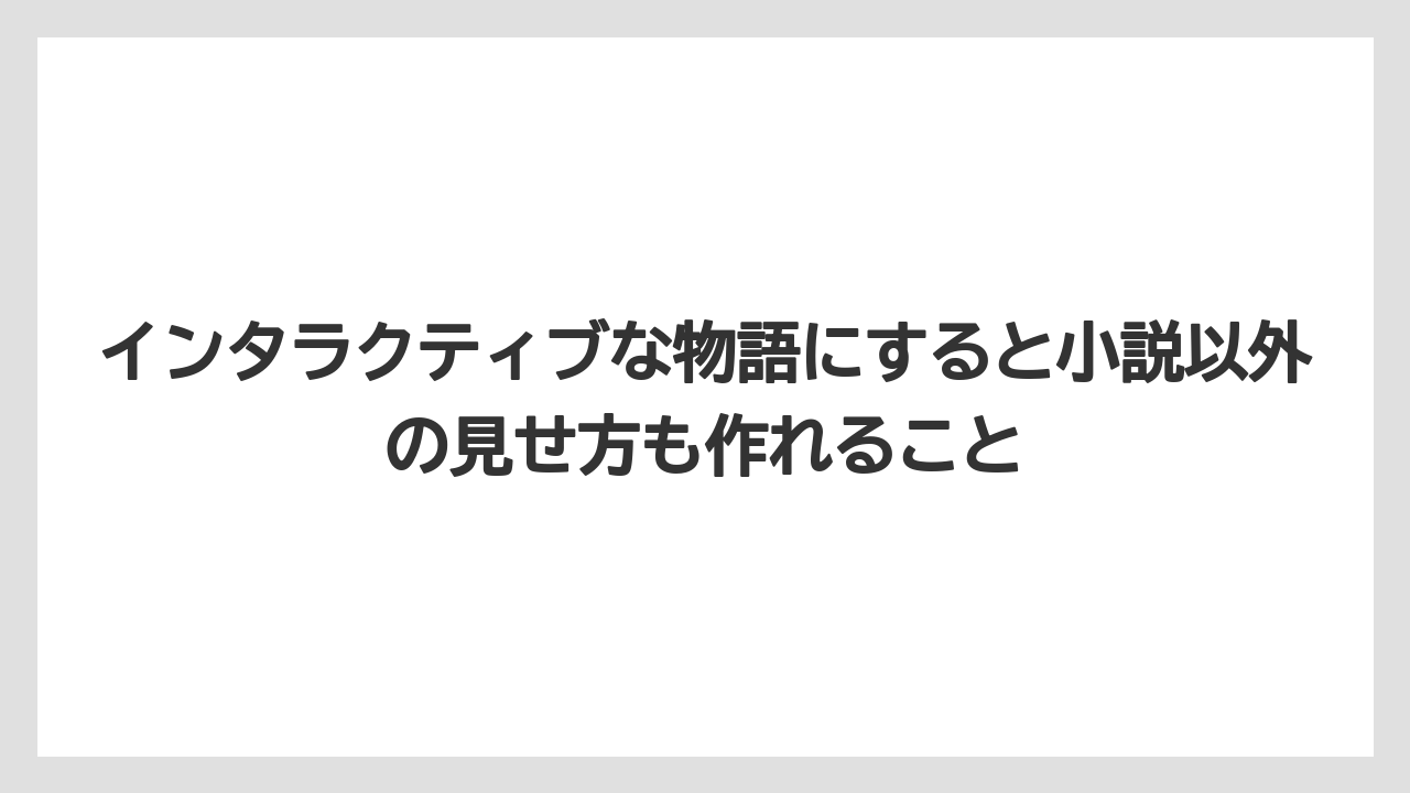 インタラクティブな物語にすると小説以外の見せ方も作れること