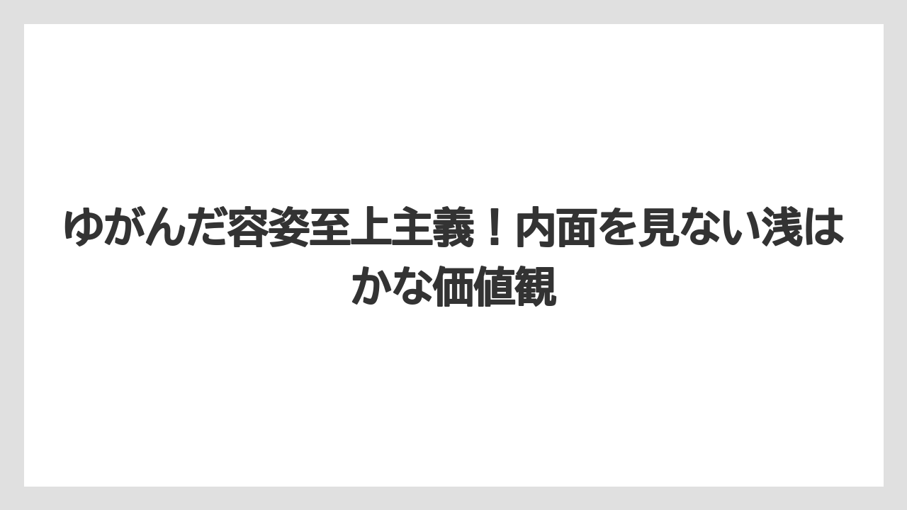 ゆがんだ容姿至上主義！内面を見ない浅はかな価値観