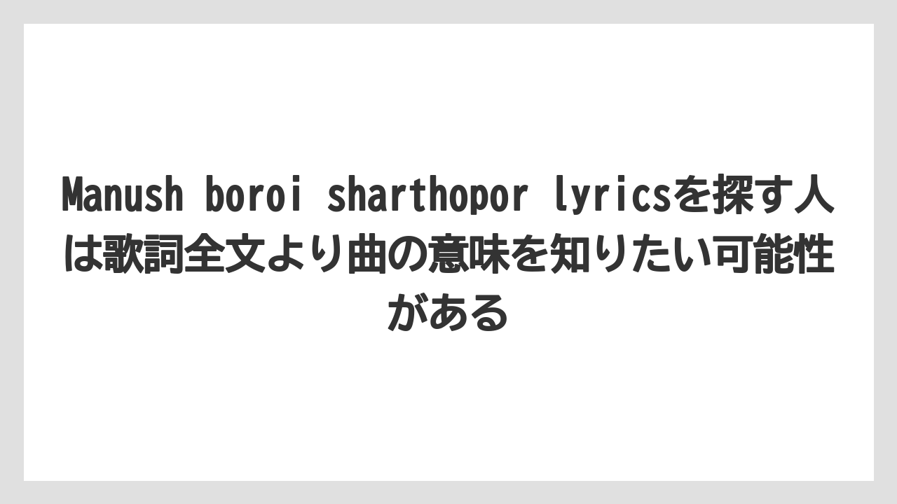 Manush boroi sharthopor lyricsを探す人は歌詞全文より曲の意味を知りたい可能性がある