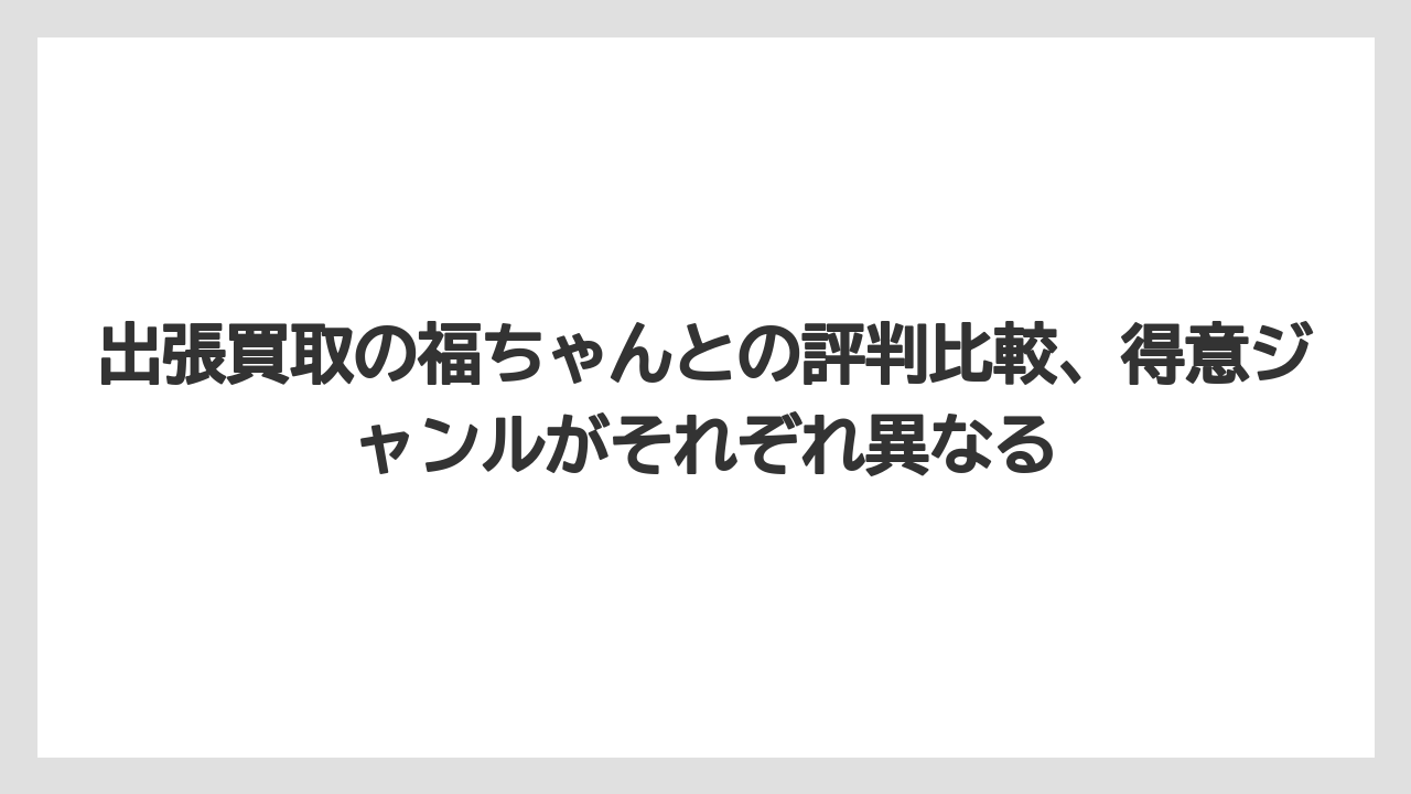 出張買取の福ちゃんとの評判比較、得意ジャンルがそれぞれ異なる