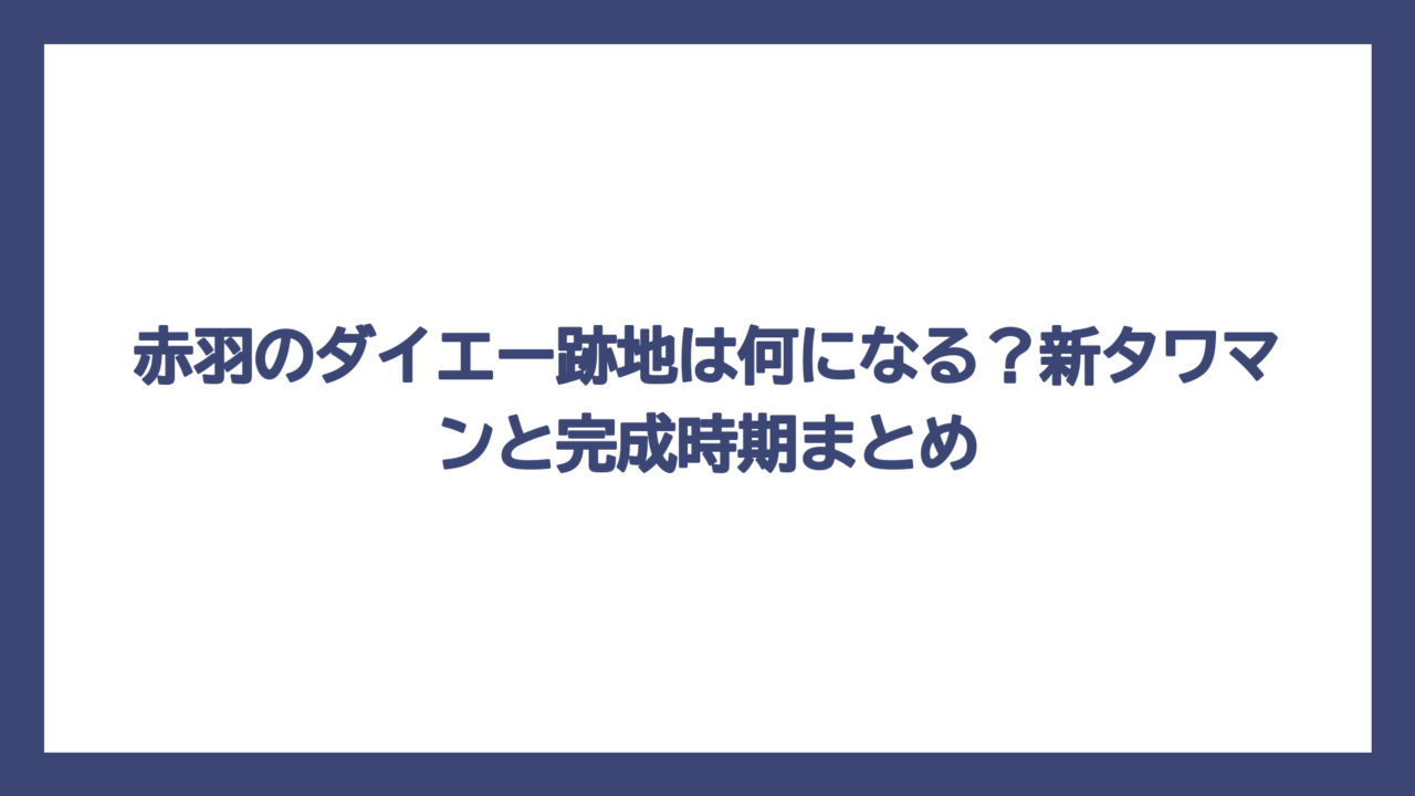 赤羽のダイエー跡地は何になる？新タワマンと完成時期まとめ