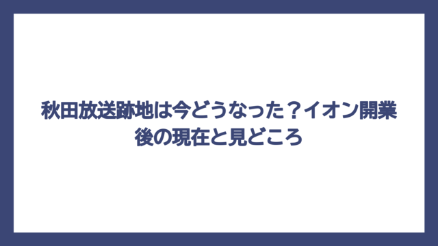 秋田放送跡地は今どうなった？イオン開業後の現在と見どころ