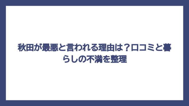 秋田が最悪と言われる理由は？口コミと暮らしの不満を整理