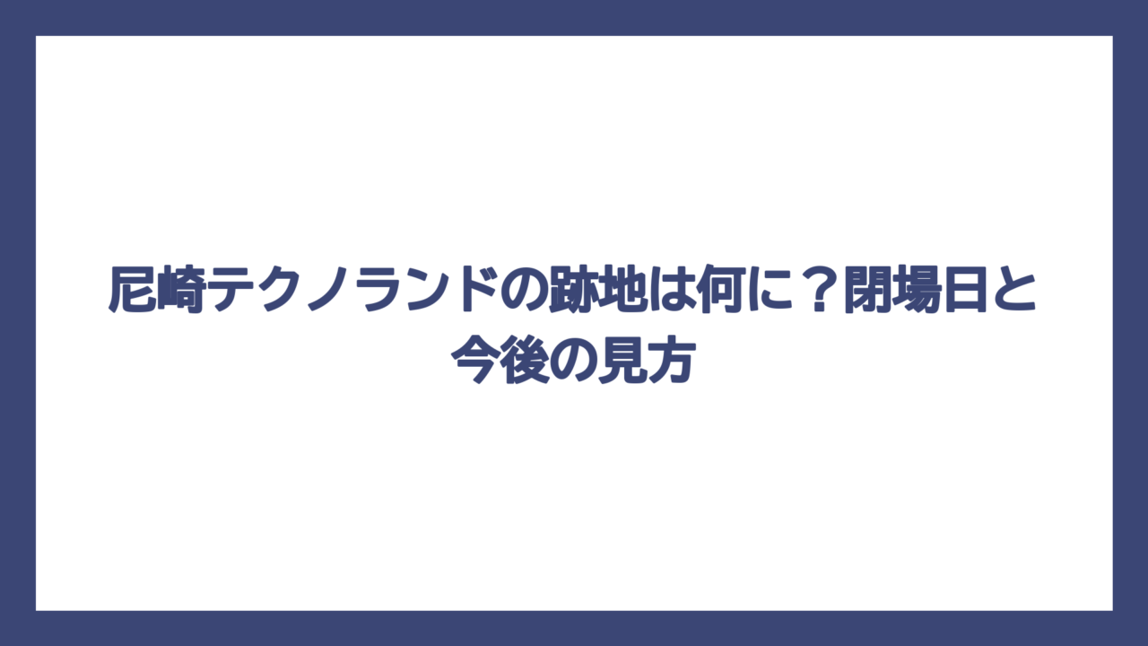 尼崎テクノランドの跡地は何に？閉場日と今後の見方