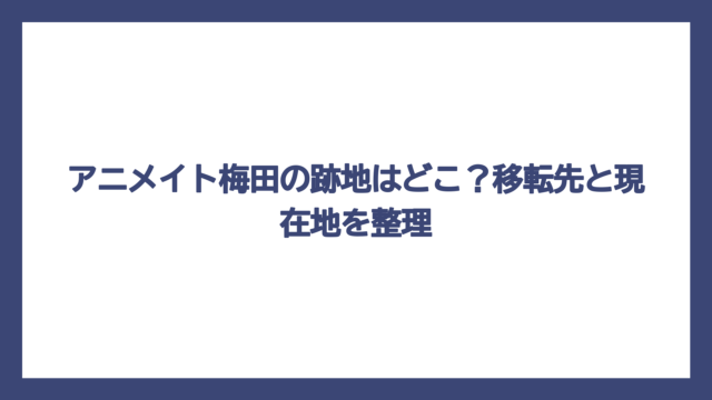 アニメイト梅田の跡地はどこ？移転先と現在地を整理