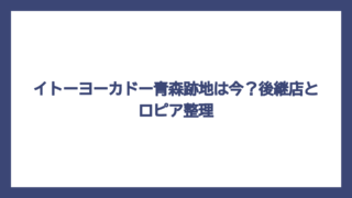 イトーヨーカドー青森跡地は今？後継店とロピア整理