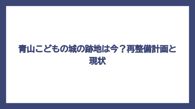 青山こどもの城の跡地は今？再整備計画と現状