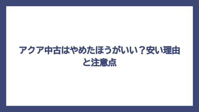 アクア中古はやめたほうがいい？安い理由と注意点