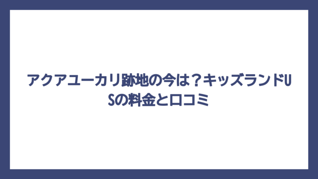 アクアユーカリ跡地の今は？キッズランドUSの料金と口コミ