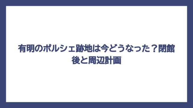 有明のポルシェ跡地は今どうなった？閉館後と周辺計画