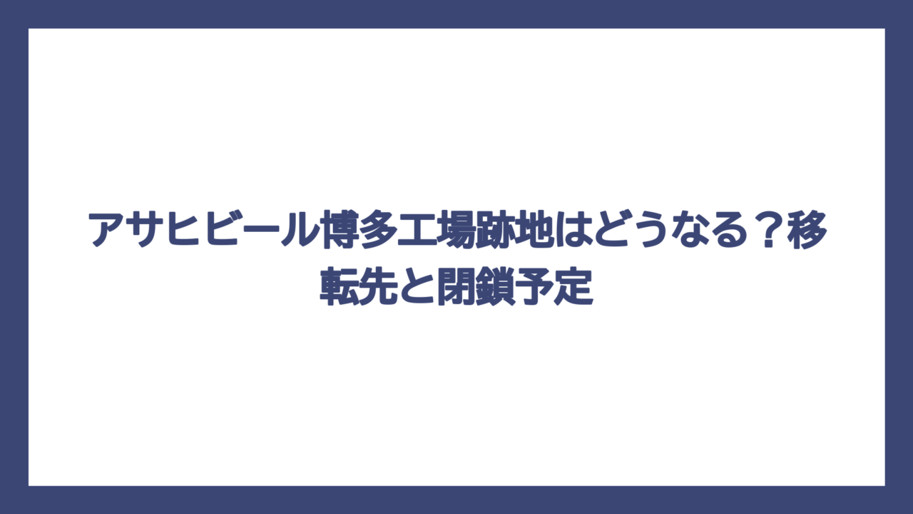 アサヒビール博多工場跡地はどうなる？移転先と閉鎖予定