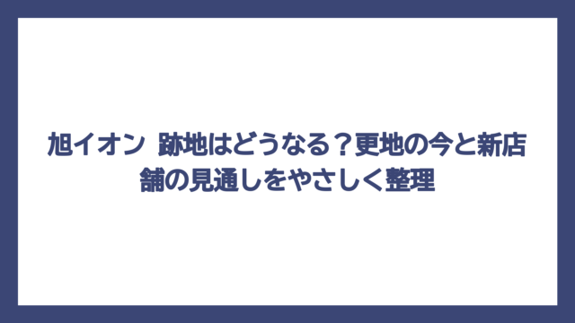 旭イオン 跡地はどうなる？更地の今と新店舗の見通しをやさしく整理