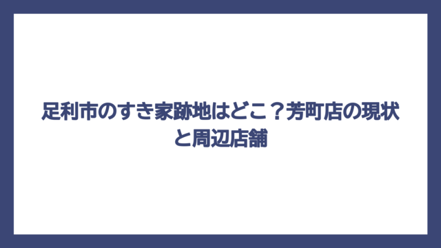 足利市のすき家跡地はどこ？芳町店の現状と周辺店舗