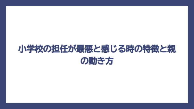 小学校の担任が最悪と感じる時の特徴と親の動き方