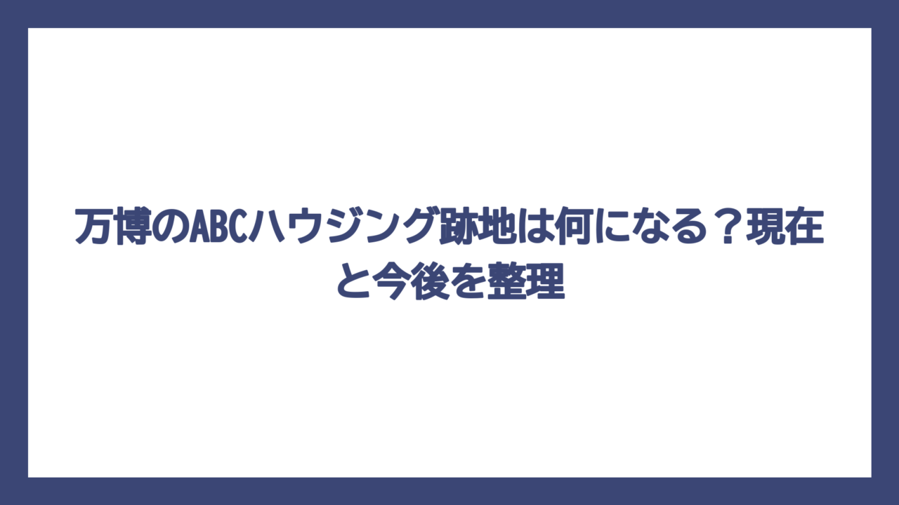 万博のABCハウジング跡地は何になる？現在と今後を整理