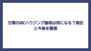 万博のABCハウジング跡地は何になる？現在と今後を整理