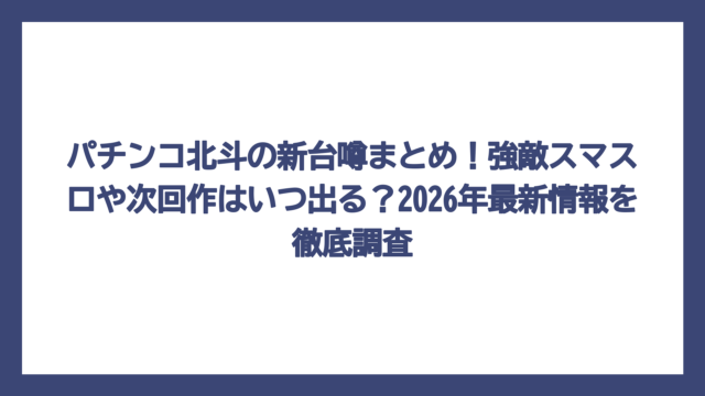 パチンコ北斗の新台噂まとめ！強敵スマスロや次回作はいつ出る？2026年最新情報を徹底調査