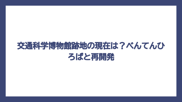 交通科学博物館跡地の現在は？べんてんひろばと再開発