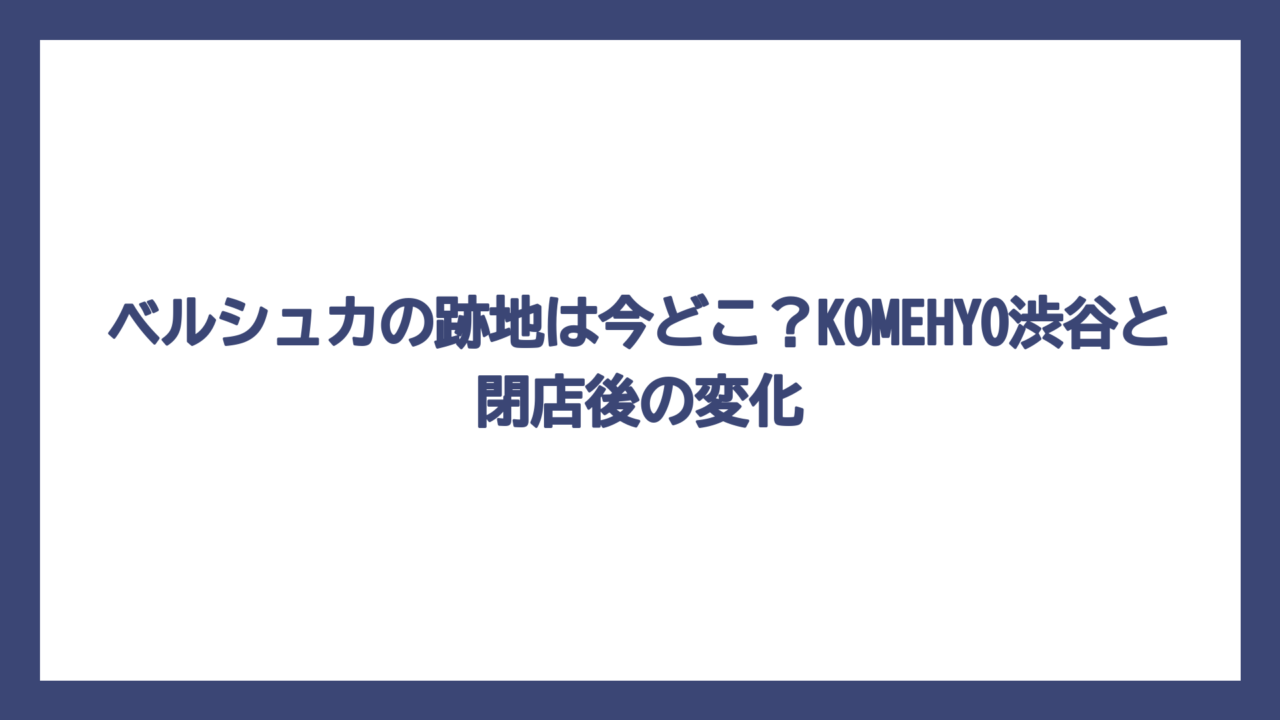 ベルシュカの跡地は今どこ？KOMEHYO渋谷と閉店後の変化