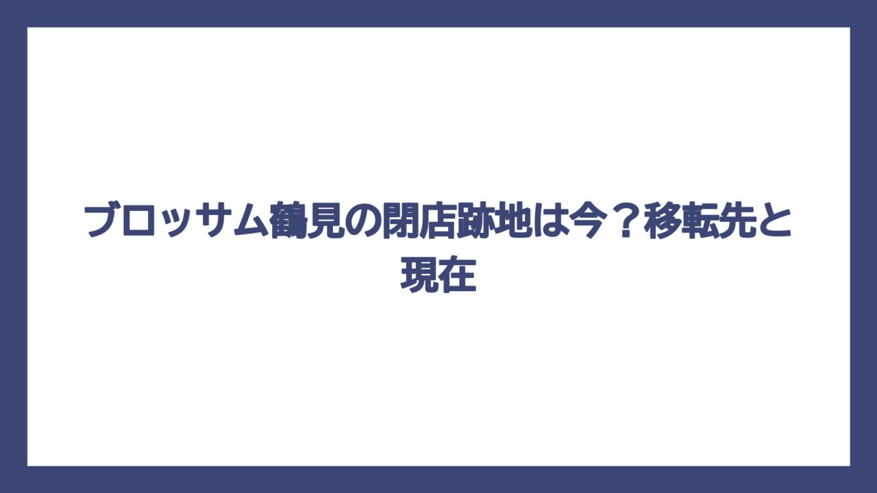 ブロッサム鶴見の閉店跡地は今？移転先と現在