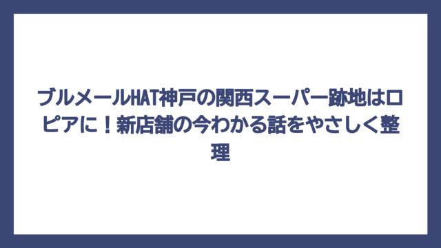 ブルメールHAT神戸の関西スーパー跡地はロピアに！新店舗の今わかる話をやさしく整理