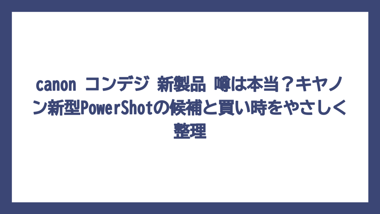 canon コンデジ 新製品 噂は本当？キヤノン新型PowerShotの候補と買い時をやさしく整理