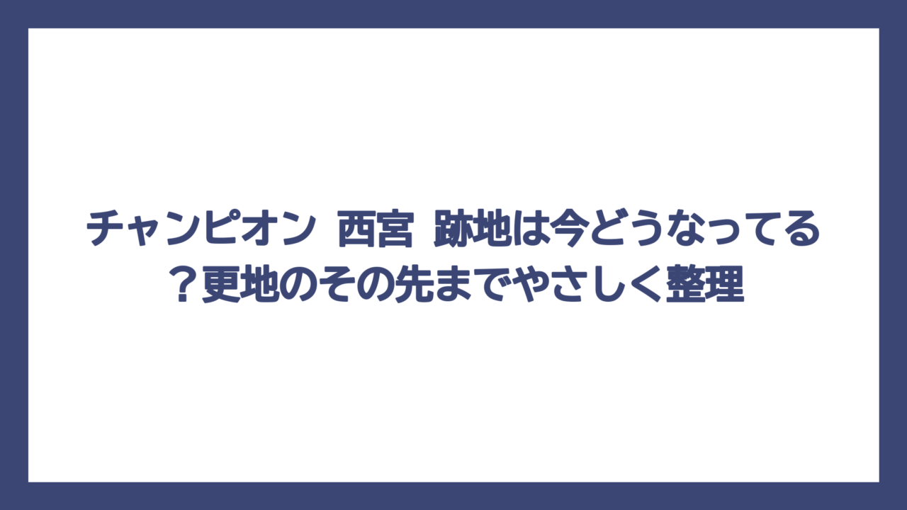 チャンピオン 西宮 跡地は今どうなってる？更地のその先までやさしく整理