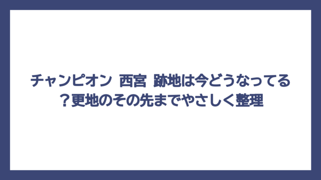 チャンピオン 西宮 跡地は今どうなってる？更地のその先までやさしく整理