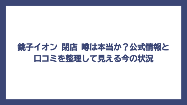 銚子イオン 閉店 噂は本当か？公式情報と口コミを整理して見える今の状況