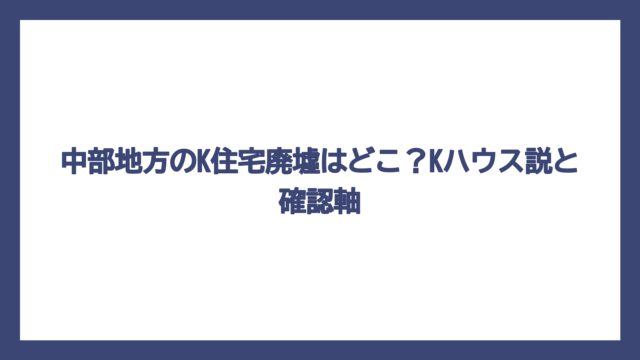 中部地方のK住宅廃墟はどこ？Kハウス説と確認軸
