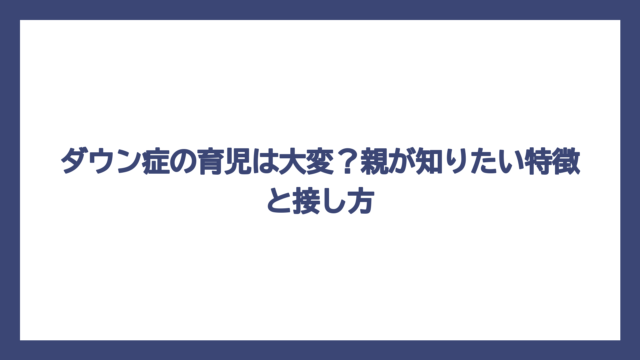 ダウン症の育児は大変？親が知りたい特徴と接し方