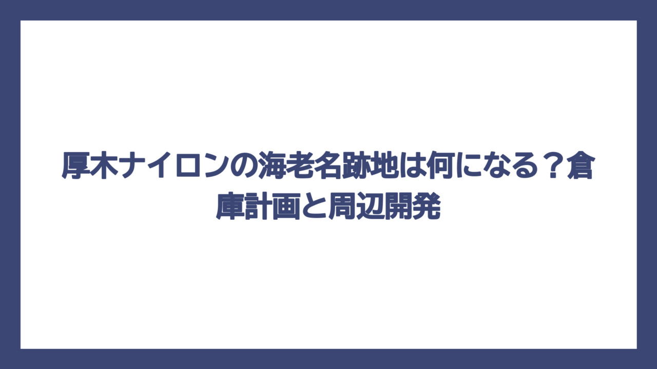 厚木ナイロンの海老名跡地は何になる？倉庫計画と周辺開発