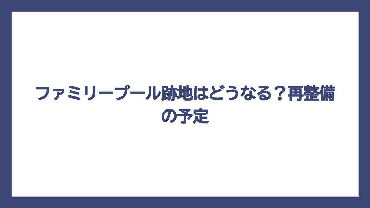 ファミリープール跡地はどうなる？再整備の予定