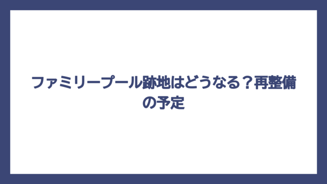 ファミリープール跡地はどうなる？再整備の予定