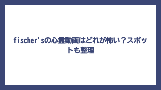 fischer'sの心霊動画はどれが怖い？スポットも整理