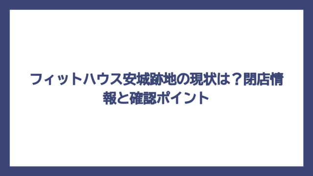 フィットハウス安城跡地の現状は？閉店情報と確認ポイント