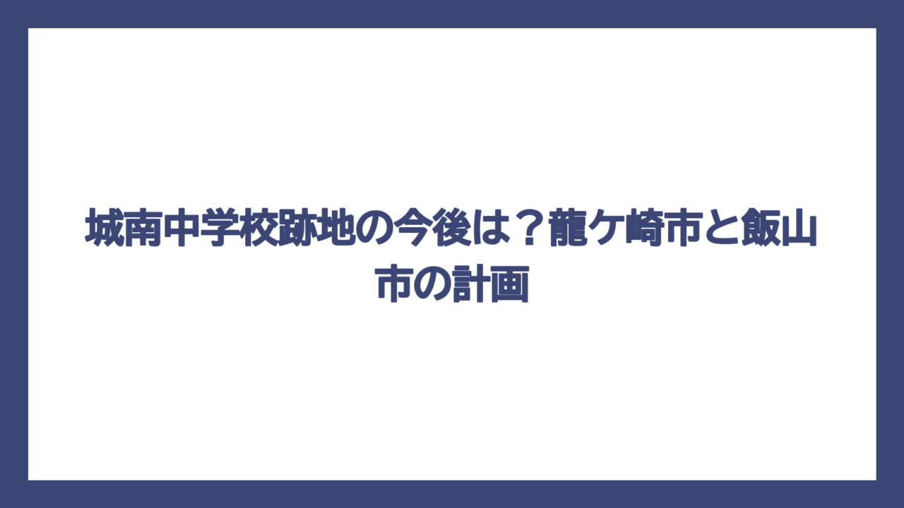 城南中学校跡地の今後は？龍ケ崎市と飯山市の計画