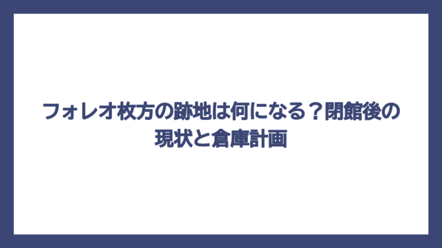 フォレオ枚方の跡地は何になる？閉館後の現状と倉庫計画