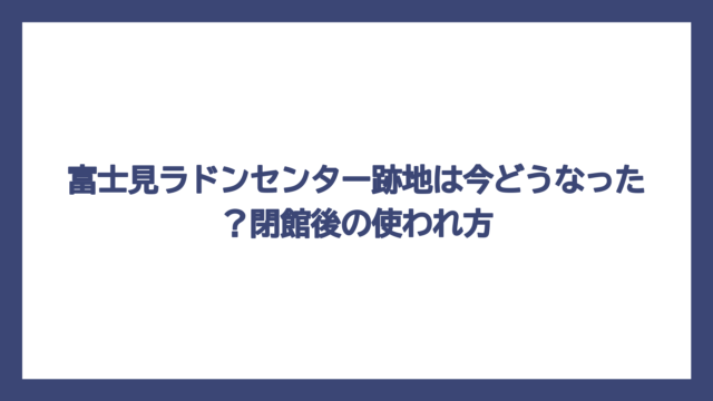 富士見ラドンセンター跡地は今どうなった？閉館後の使われ方