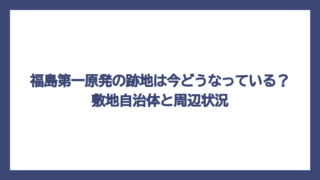 福島第一原発の跡地は今どうなっている？敷地自治体と周辺状況