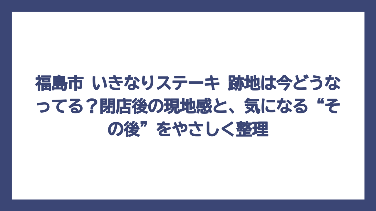 福島市 いきなりステーキ 跡地は今どうなってる？閉店後の現地感と、気になる“その後”をやさしく整理