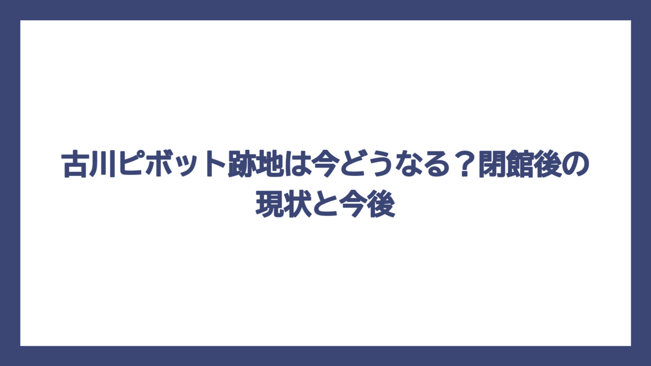 古川ピボット跡地は今どうなる？閉館後の現状と今後