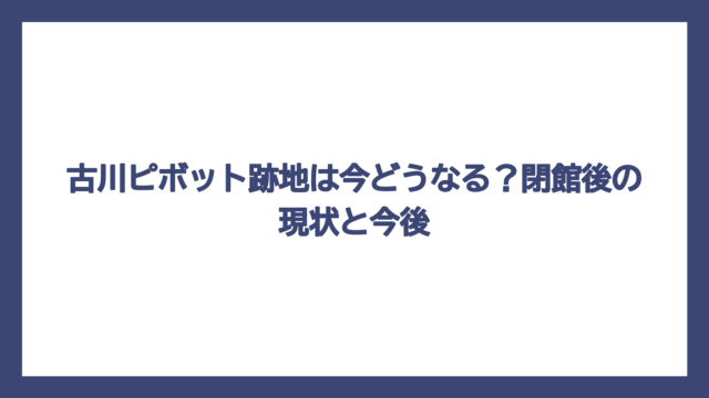 古川ピボット跡地は今どうなる？閉館後の現状と今後