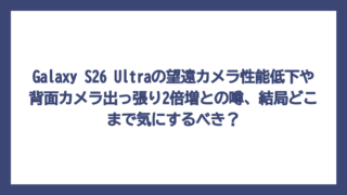 Galaxy S26 Ultraの望遠カメラ性能低下や背面カメラ出っ張り2倍増との噂、結局どこまで気にするべき？
