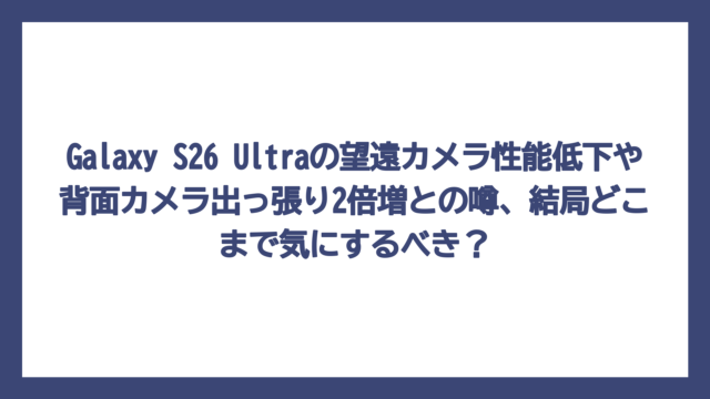 Galaxy S26 Ultraの望遠カメラ性能低下や背面カメラ出っ張り2倍増との噂、結局どこまで気にするべき？