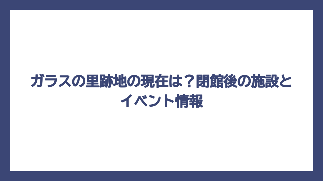 ガラスの里跡地の現在は？閉館後の施設とイベント情報