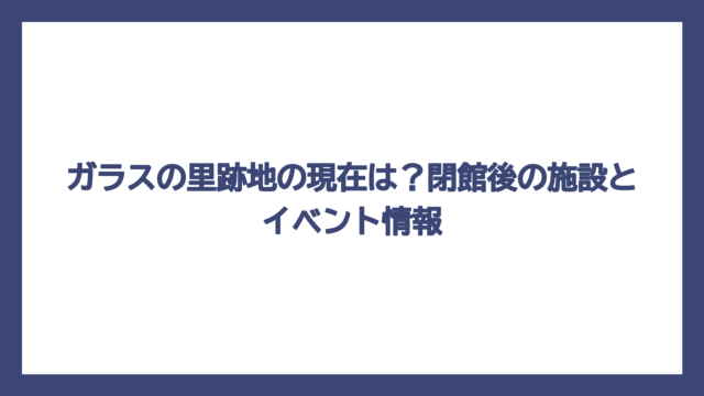 ガラスの里跡地の現在は？閉館後の施設とイベント情報